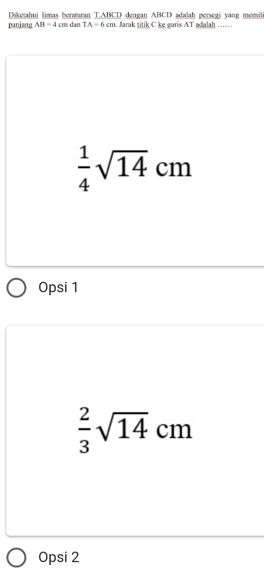 Diketahui limas beraturan T. ABCD dengan ABCD adalah persegi yang memili
panjang AB=4cm dan TA=6cm Jarak titik C ke garis AT adalah ……
 1/4 sqrt(14)cm
Opsi 1
 2/3 sqrt(14)cm
Opsi 2