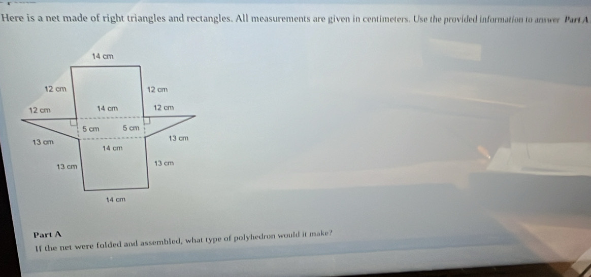 Here is a net made of right triangles and rectangles. All measurements are given in centimeters. Use the provided information to answer Part A 
Part A 
If the net were folded and assembled, what type of polyhedron would it make?