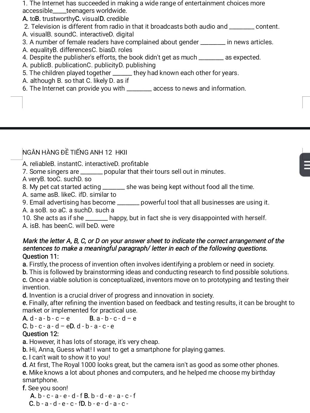The Internet has succeeded in making a wide range of entertainment choices more
accessible _teenagers worldwide.
A. toB. trustworthyC. visualD. credible
2. Television is different from radio in that it broadcasts both audio and _content.
A. visualB. soundC. interactiveD. digital
3. A number of female readers have complained about gender _in news articles.
A. equalityB. differencesC. biasD. roles
4. Despite the publisher's efforts, the book didn't get as much _as expected.
A. publicB. publicationC. publicityD. publishing
5. The children played together _they had known each other for years.
A. although B. so that C. likely D. as if
6. The Internet can provide you with_ access to news and information.
NGÂN HÀNG ĐỀ TIẾNG ANH 12 HKII
A. reliableB. instantC. interactiveD. profitable
7. Some singers are _popular that their tours sell out in minutes.
A veryB. tooC. suchD. so
8. My pet cat started acting _she was being kept without food all the time.
A. same asB. likeC. ifD. similar to
9. Email advertising has become _powerful tool that all businesses are using it.
A. a soB. so aC. a suchD. such a
10. She acts as if she _happy, but in fact she is very disappointed with herself.
A. isB. has beenC. will beD. were
Mark the letter A, B, C, or D on your answer sheet to indicate the correct arrangement of the
sentences to make a meaningful paragraph/ letter in each of the following questions.
Question 11:
a. Firstly, the process of invention often involves identifying a problem or need in society.
b. This is followed by brainstorming ideas and conducting research to find possible solutions.
c. Once a viable solution is conceptualized, inventors move on to prototyping and testing their
invention.
d. Invention is a crucial driver of progress and innovation in society.
e. Finally, after refining the invention based on feedback and testing results, it can be brought to
market or implemented for practical use.
A. d-a-b-c-e B. a-b-c-d-e
C. b-c-a-d-eD.d-b-a-c-e
Question 12:
a. However, it has lots of storage, it's very cheap.
b. Hi, Anna, Guess what! I want to get a smartphone for playing games.
c. I can't wait to show it to you!
d. At first, The Royal 1000 looks great, but the camera isn't as good as some other phones.
e. Mike knows a lot about phones and computers, and he helped me choose my birthday
smartphone.
f. See you soon!
A. b-c-a-e-d-fB.b-d-e-a-c-f
C. b-a-d-e-c-fD.b-e-d-a-c-