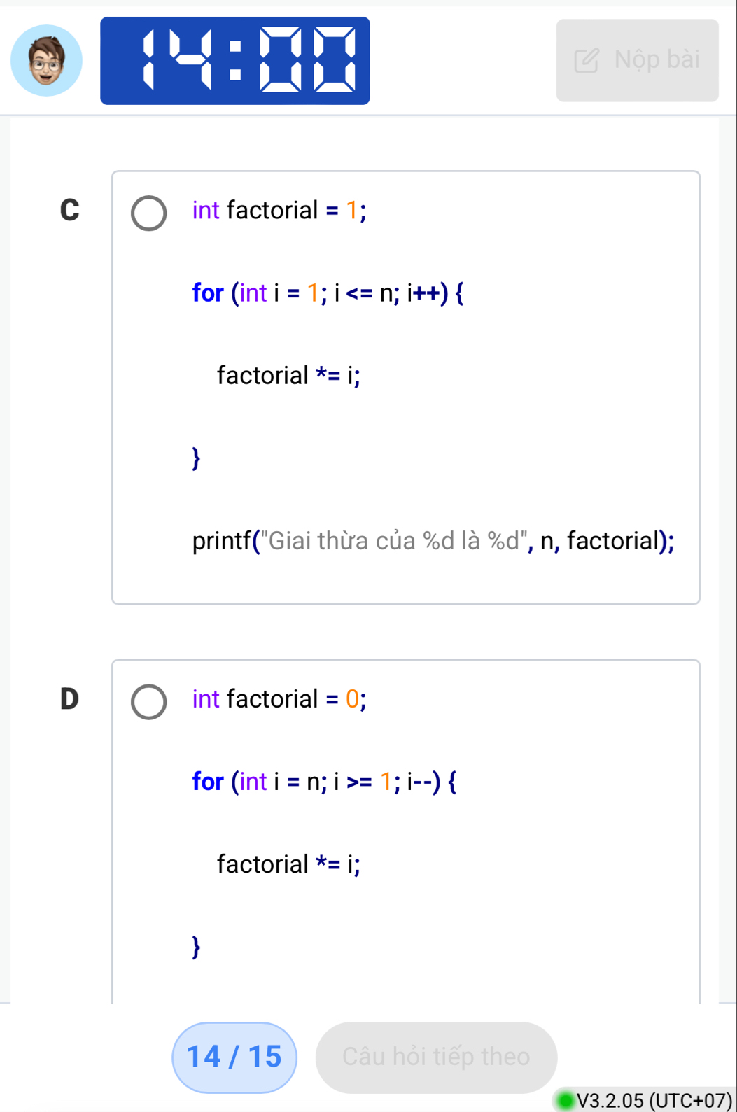 beginarrayl 1=□ =□  1-□ endarray.
Nộp bài 
C int factorial =1; 
for (in i=1;i
factorial x=i;
printf("Giai thừa của %d là % d'' , n, factorial); 
D int factorial =0; 
for (inti=n;i>=1;i--) 
factorial^* 
14 / 15 Câu hỏi tiếp theo 
V3.2.05 (UTC+07)