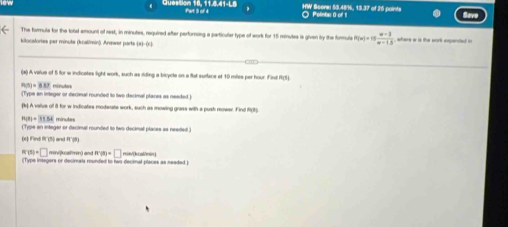 lew Question 16, 11.6.41-LS HW Score: 53.48%, 13.37 of 25 points 
Part 3 of 4 Points: 0 of 1 
The formula for the total amount of rest, in minutes, required after performing a particular type of work for 15 minutes is given by the formula R(w)=15 (w-3)/w-1.5  , where w is the work expended in 
kilocalories per minute (kcal/min). Answer parts (a)-(c). 
(a) A value of 5 for w indicates light work, such as riding a bicycle on a flat surface at 10 miles per hour. Find R(5).
R(5)=0.67 minutes
(Type an integer or decimal rounded to two decimal places as needed.) 
(b) A value of 8 for w indicates moderate work, such as mowing grass with a push mower. Find R(8)
R(8)=11.54 minutos
(Type an integer or decimal rounded to two decimal piaces as needed.) 
(c) Find R'(5) and R'(8)
R'(5)=□ min/(kcal/min) and R'(8)=□ min/(kcal/min) 
(Type integers or decimals rounded to two decimal places as needed.)