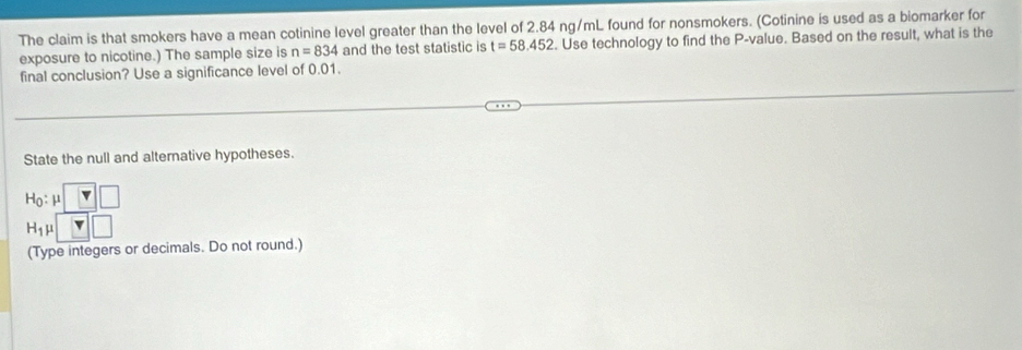 The claim is that smokers have a mean cotinine level greater than the level of 2.84 ng/mL found for nonsmokers. (Cotinine is used as a biomarker for 
exposure to nicotine.) The sample size is n=834 and the test statistic is t=58.452. Use technology to find the P -value. Based on the result, what is the 
final conclusion? Use a significance level of 0.01. 
State the null and alternative hypotheses.
H_0:mu □
H_1mu □
(Type integers or decimals. Do not round.)