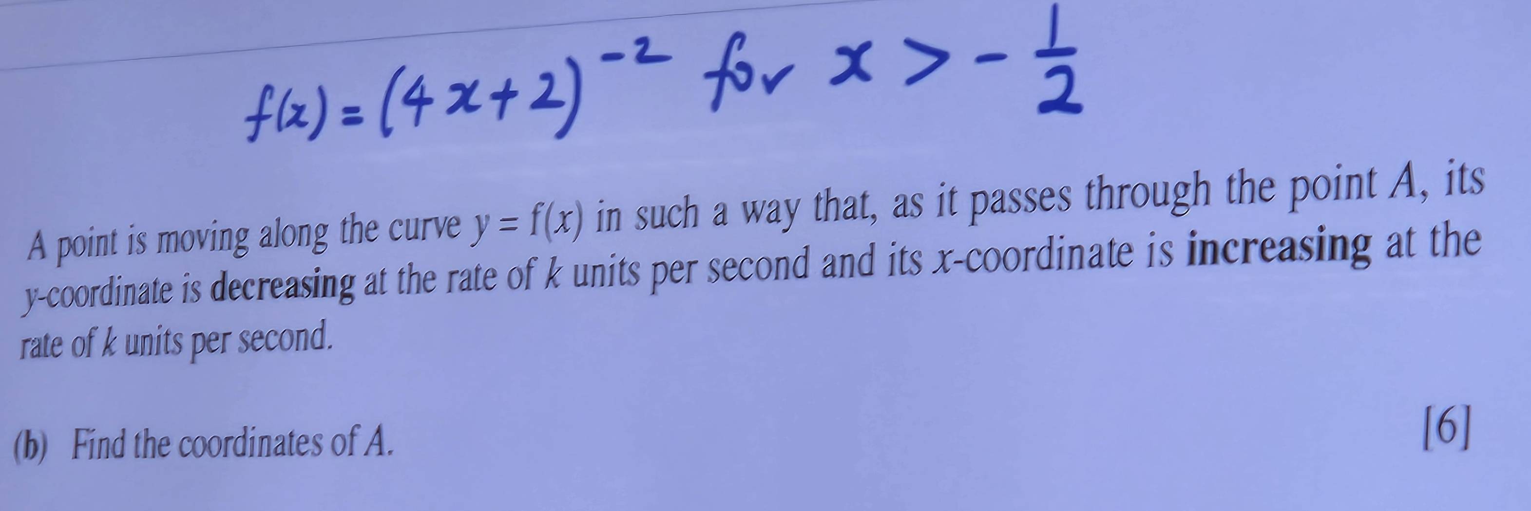 A point is moving along the curve y=f(x) in such a way that, as it passes through the point A, its 
y-coordinate is decreasing at the rate of k units per second and its x-coordinate is increasing at the 
rate of k units per second. 
(b) Find the coordinates of A. 
[6]