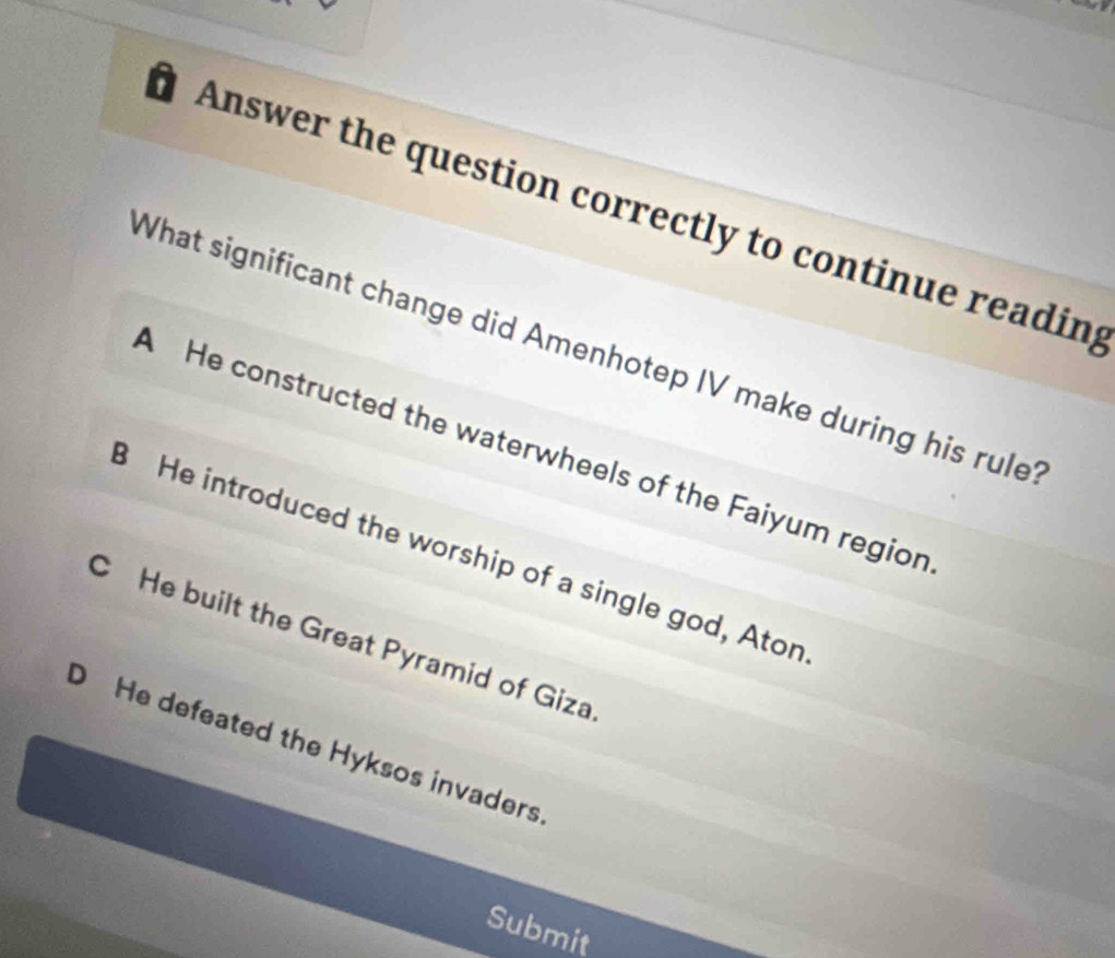 ' Answer the question correctly to continue readin;
What significant change did Amenhotep IV make during his rule?
A He constructed the waterwheels of the Faiyum region
He introduced the worship of a single god, Aton
C He built the Great Pyramid of Giza
D He defeated the Hyksos invaders
Submit