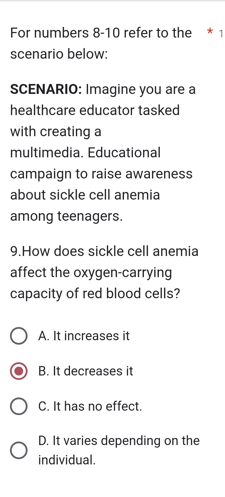 For numbers 8-10 refer to the * 1
scenario below:
SCENARIO: Imagine you are a
healthcare educator tasked
with creating a
multimedia. Educational
campaign to raise awareness
about sickle cell anemia
among teenagers.
9.How does sickle cell anemia
affect the oxygen-carrying
capacity of red blood cells?
A. It increases it
B. It decreases it
C. It has no effect.
D. It varies depending on the
individual.