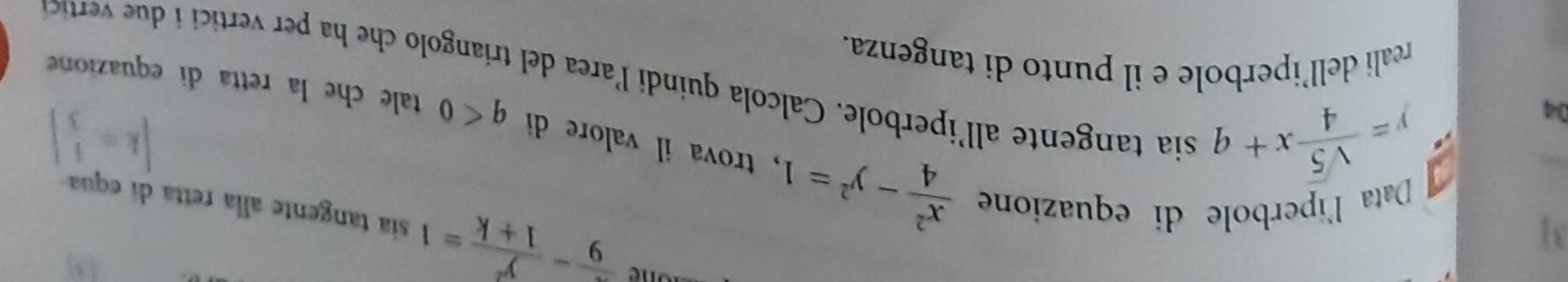 5 
31
 x/9 - y^2/1+k =1 sia tangente alla retta di equa 
04
y= sqrt(5)/4 x+q
[k= 1/3 ]
Data l'iperbole di equazione  x^2/4 -y^2=1 , trova il valore di q<0</tex> tale che la retta di equazione 
sia tangente all'iperbole. Calcola quindi l'area del triangolo che ha per vertici i u vertic 
reali dell’iperbole e il punto di tangenza.