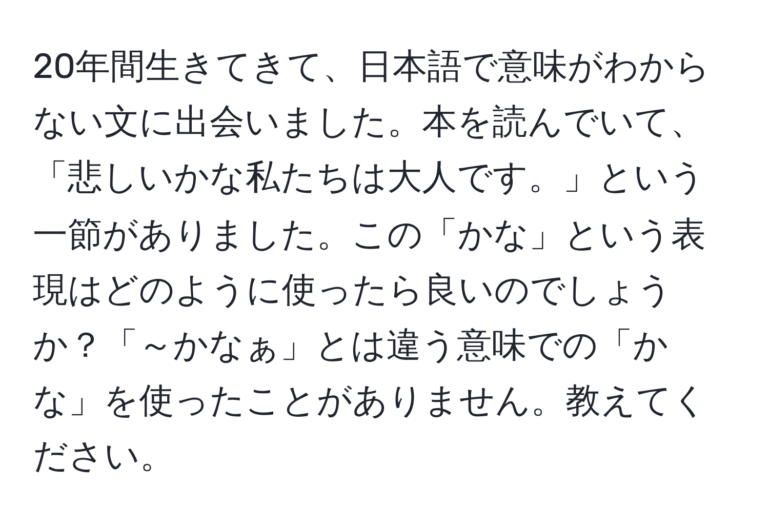 20年間生きてきて、日本語で意味がわからない文に出会いました。本を読んでいて、「悲しいかな私たちは大人です。」という一節がありました。この「かな」という表現はどのように使ったら良いのでしょうか？「～かなぁ」とは違う意味での「かな」を使ったことがありません。教えてください。