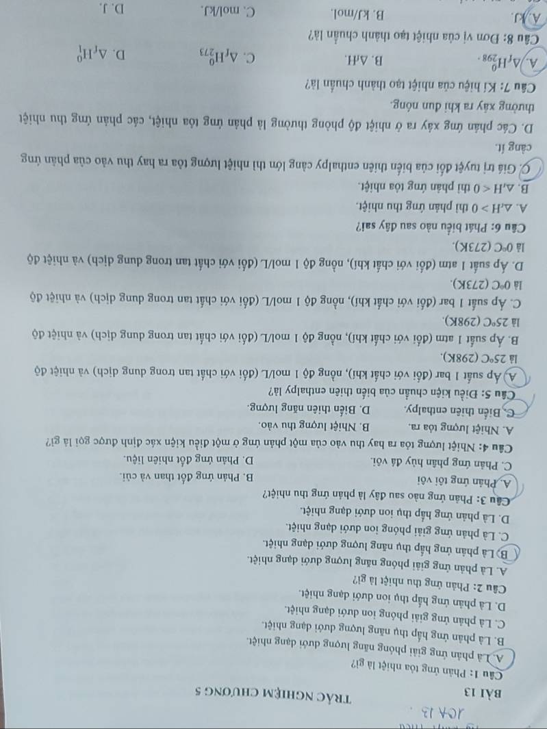 trác nghiệm chương 5
Câu 1: Phản ứng tỏa nhiệt là gì?
A. Là phân ứng giải phóng năng lượng dưới dạng nhiệt.
B. Là phản ứng hấp thụ năng lượng dưới dạng nhiệt.
C. Là phản ứng giải phóng ion dưới dạng nhiệt.
D. Là phản ứng hấp thụ ion dưới dạng nhiệt.
Câu 2: Phản ứng thu nhiệt là gì?
A. Là phản ứng giải phóng năng lượng dưới dạng nhiệt.
Bộ Là phân ứng hấp thụ năng lượng dưới dạng nhiệt.
C. Là phản ứng giải phóng ion dưới dạng nhiệt.
D. Là phản ứng hấp thụ ion dưới dạng nhiệt.
Câu 3: Phản ứng nào sau đây là phản ứng thu nhiệt?
A. Phản ứng tôi vôi B. Phản ứng đốt than và củi.
C. Phản ứng phân hủy đá vôi. D. Phản ứng đốt nhiên liệu.
Câu 4: Nhiệt lượng tóa ra hay thu vào của một phản ứng ở một điều kiện xác định được gọi là gi?
A. Nhiệt lượng tỏa ra. B. Nhiệt lượng thu vào.
C.Biển thiên enthalpy. D. Biến thiên năng lượng.
Cầu 5: Điều kiện chuẩn của biến thiên enthalpy là?
A) Áp suất 1 bar (đối với chất khí), nồng độ 1 mol/L (đối với chất tan trong dung dịch) và nhiệt độ
là 25°C (298K).
B. Áp suất 1 atm (đối với chất khí), nồng độ 1 mol/L (đối với chất tan trong dung dịch) và nhiệt độ
là 25°C (298K).
C. Áp suất 1 bar (đối với chất khí), nồng độ 1 mol/L (đối với chất tan trong dung dịch) và nhiệt độ
là 0°C (273K).
D. Áp suất 1 atm (đổi với chất khí), nồng độ 1 mol/L (đổi với chất tan trong dung dịch) và nhiệt độ
là 0°C (273K).
Câu 6: Phát biểu nào sau đây sai?
A. △ _rH>0 thì phản ứng thu nhiệt.
B. △ _rH<0</tex> thì phản ứng tỏa nhiệt.
C. Giá trị tuyệt đối của biến thiên enthalpy cảng lớn thì nhiệt lượng tòa ra hay thu vào của phản ứng
càng ít.
D. Các phản ứng xây ra ở nhiệt độ phòng thường là phản ứng tỏa nhiệt, các phản ứng thu nhiệt
thường xây ra khi đun nóng.
Câu 7: Kí hiệu của nhiệt tạo thành chuẩn là?
A. △ _fH_(298)^0. B. △ _fH. C. △ _fH_(273)^0 D. △ _fH_1^0
Câu 8: Đơn vị của nhiệt tạo thành chuẩn là?
A. kJ. B. kJ/mol. C. mol/kJ. D. J.