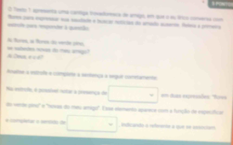 PONTE 
O Texto 7 apresenta umá caníliga trovadloresca de amigo, em que o su lírico conversa com 
Pores pura exprensir sua saudade e butcar notícias do amado aumente. Releia a prmeira 
exrole qare remponder à quentão. 
A Bures, al Bores do verde píno, 
we sabedes nowas do meu amigo? 
Boun e « 4? 
Aoaltne a estrofe-e compléte à sertença a seguir cometamente: 
Na estrufe, é pussível notar a presença de em duas expressões: "foves 
do verte gino" e 'hovas do meu amigo'. Esse elemento aparece com a função de especifical 
e completar a sentido de indicando o referente a que se associam