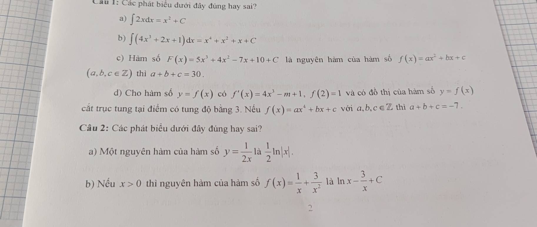 Cầu 1: Các phát biểu dưới đây đúng hay sai?
a) ∈t 2xdx=x^2+C
b) ∈t (4x^3+2x+1)dx=x^4+x^2+x+C
c) Hàm số F(x)=5x^3+4x^2-7x+10+C là nguyên hàm của hàm số f(x)=ax^2+bx+c
(a,b,c∈ Z) thì a+b+c=30. 
d) Cho hàm số y=f(x) có f'(x)=4x^3-m+1, f(2)=1 và có đồ thị của hàm số y=f(x)
cắt trục tung tại điểm có tung độ bằng 3. Nếu f(x)=ax^4+bx+c với a, b, c∈ Z thì a+b+c=-7. 
Câu 2: Các phát biểu dưới đây đúng hay sai?
a) Một nguyên hàm của hàm số y= 1/2x  là  1/2 ln |x|.
b) Nếu x>0 thì nguyên hàm của hàm số f(x)= 1/x + 3/x^2  là ln x- 3/x +C
2