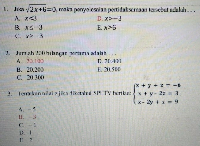 Jika sqrt(2x+6)=0 , maka penyelesaian pertidaksamaan tersebut adalah . . .
A. x<3</tex> D. x>-3
B. x≤ -3 E. x>6
C. x≥ -3
2. Jumlah 200 bilangan pertama adalah . . .
A. 20.100 D. 20.400
B. 20.200 E. 20.500
C. 20.300
3. Tentukan nilai z jika dikctahui SPLTV berikut: beginarrayl x+y+z=-6 x+y-2z=3. x-2y+z=9endarray.
A. - 5
B. 3
C. 1
D. 1
E. 2