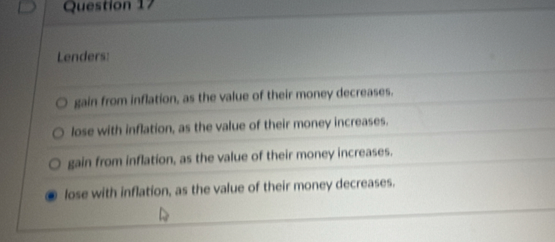 Lenders:
gain from inflation, as the value of their money decreases.
lose with inflation, as the value of their money increases.
gain from inflation, as the value of their money increases.
. lose with inflation, as the value of their money decreases.