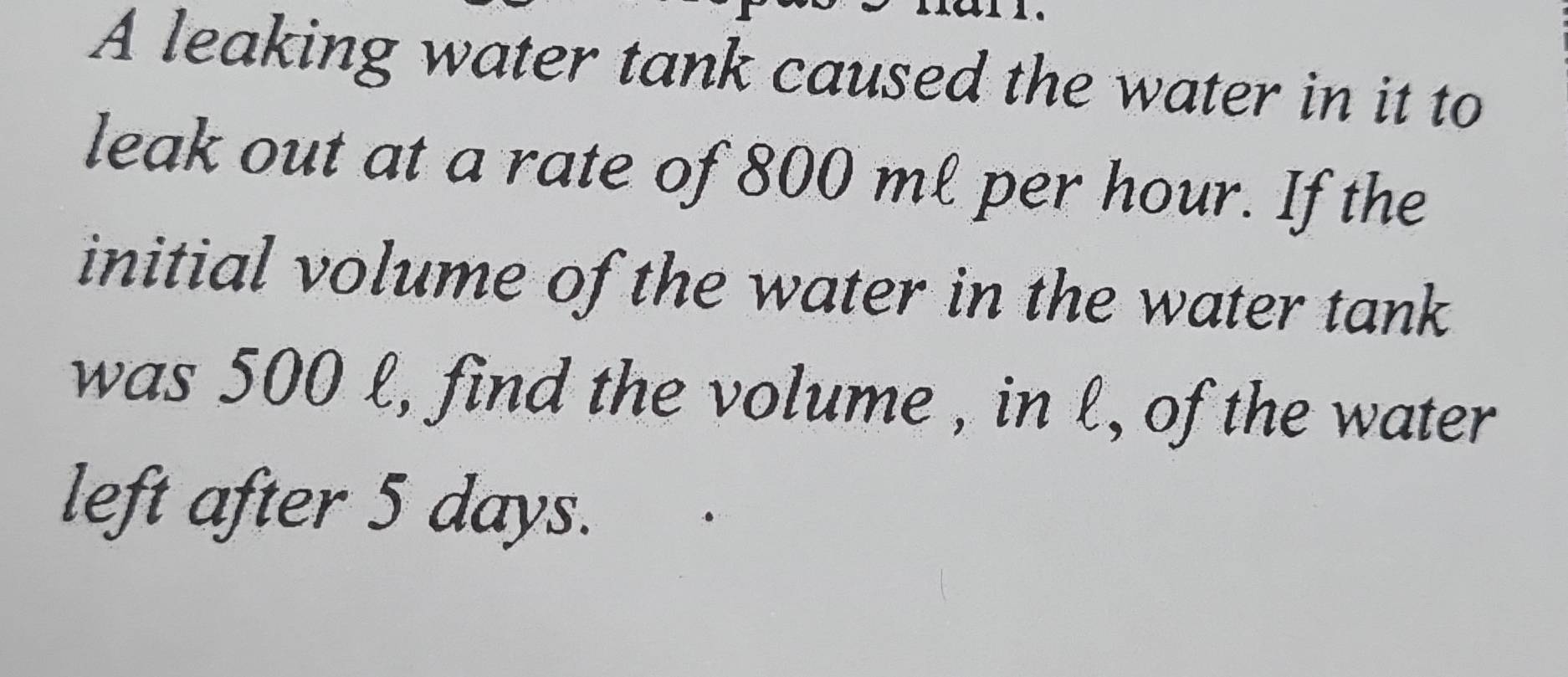 A leaking water tank caused the water in it to 
leak out at a rate of 800 ml per hour. If the 
initial volume of the water in the water tank 
was 500 l, find the volume , in l, of the water 
left after 5 days.