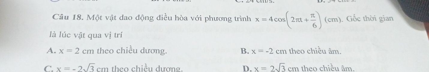 Một vật dao động điều hòa với phương trình x=4cos (2π t+ π /6 )(cm) : Gốc thời gian
là lúc vật qua vị trí
A. x=2cm theo chiều dương. B. x=-2cm h theo chiều âm.
C. x=-2sqrt(3)cm theo chiều dương. D. x=2sqrt(3)cm theo chiều âm.