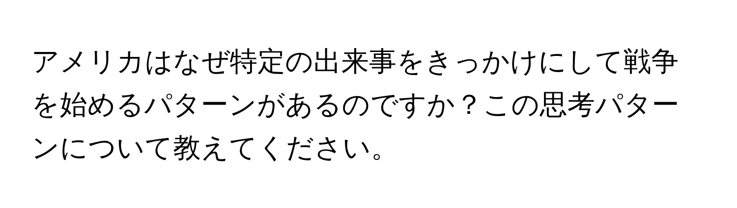 アメリカはなぜ特定の出来事をきっかけにして戦争を始めるパターンがあるのですか？この思考パターンについて教えてください。