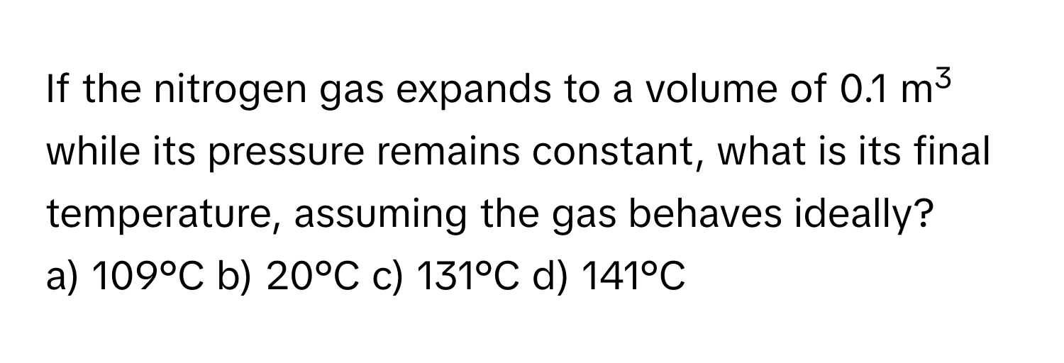 If the nitrogen gas expands to a volume of 0.1 m3 while its pressure remains constant, what is its final temperature, assuming the gas behaves ideally? 
a) 109°C b) 20°C c) 131°C d) 141°C