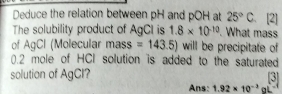 Deduce the relation between pH and pOH at 25°C 、 [2] 
The solubility product of AgCI is 1.8* 10^(-10). What mass 
of AgCl (Molecular mass =143.5) will be precipitate of
0.2 mole of HCI solution is added to the saturated 
[3] 
solution of AgCl? Ans: 1.92* 10^(-3)