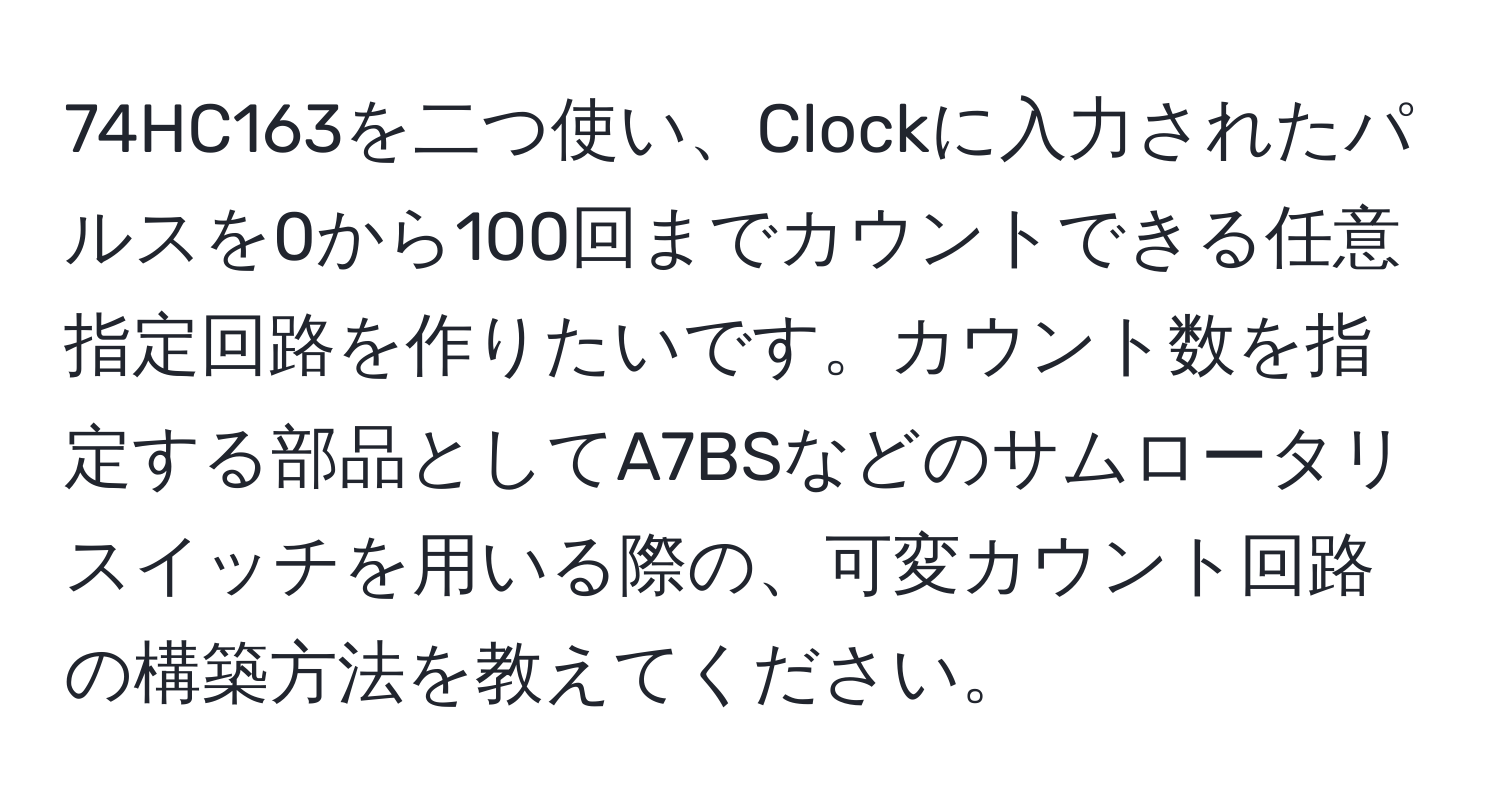 74HC163を二つ使い、Clockに入力されたパルスを0から100回までカウントできる任意指定回路を作りたいです。カウント数を指定する部品としてA7BSなどのサムロータリスイッチを用いる際の、可変カウント回路の構築方法を教えてください。