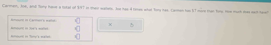 Carmen, Joe, and Tony have a total of $97 in their wallets. Joe has 4 times what Tony has. Carmen has $7 more than Tony. How much does each have? 
Amount in Carmen's wallet: 5
× 5
Amount in Joe's wallet: s□
Amount in Tony's wallet 5|