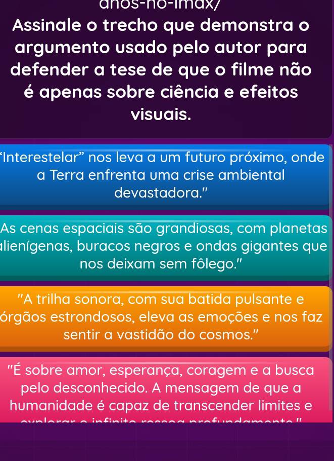 anos-no-imax/ 
Assinale o trecho que demonstra o 
argumento usado pelo autor para 
defender a tese de que o filme não 
é apenas sobre ciência e efeitos 
visuais. 
“Interestelar” nos leva a um futuro próximo, onde 
a Terra enfrenta uma crise ambiental 
devastadora.” 
As cenas espaciais são grandiosas, com planetas 
alienígenas, buracos negros e ondas gigantes que 
nos deixam sem fôlego.'' 
"A trilha sonora, com sua batida pulsante e 
orgãos estrondosos, eleva as emoções e nos faz 
sentir a vastidão do cosmos." 
''É sobre amor, esperança, coragem e a busca 
pelo desconhecido. A mensagem de que a 
humanidade é capaz de transcender limites e