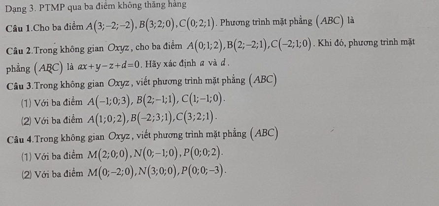 Dạng 3. PTMP qua ba điểm không thăng hàng 
Câu 1.Cho ba điểm A(3;-2;-2), B(3;2;0), C(0;2;1). Phương trình mặt phẳng (ABC) là 
Câu 2.Trong không gian Oxyz, cho ba điểm A(0;1;2), B(2;-2;1), C(-2;1;0). Khi đó, phương trình mặt 
phẳng (ABC) là ax+y-z+d=0. Hãy xác định a và d. 
Câu 3.Trong không gian Oxyz , viết phương trình mặt phẳng (ABC) 
(1) Với ba điểm A(-1;0;3), B(2;-1;1), C(1;-1;0). 
(2) Với ba điểm A(1;0;2), B(-2;3;1), C(3;2;1). 
Câu 4.Trong không gian Oxyz , viết phương trình mặt phẳng (ABC) 
(1) Với ba điểm M(2;0;0), N(0;-1;0), P(0;0;2). 
(2) Với ba điểm M(0;-2;0), N(3;0;0), P(0;0;-3).