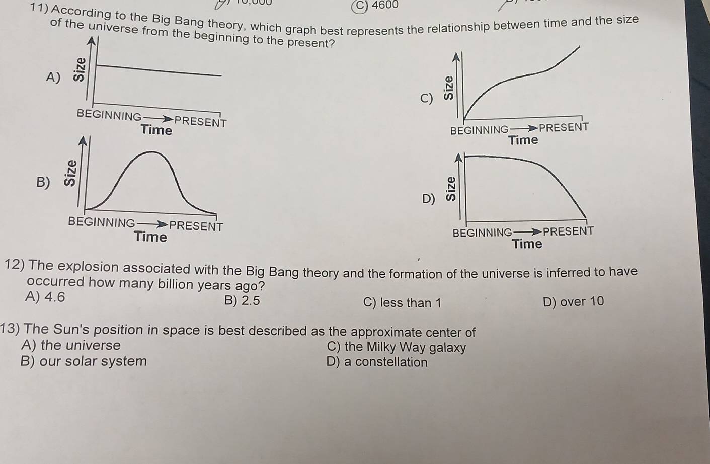 4600
11) According to the Big Bang theory, which graph best represents the relationship between time and the size
of the universe from the beginning to the present?
A)
C) N
BEGINNING PRESENT
Time BEGINNING PRESENT
Time
B
D)

12) The explosion associated with the Big Bang theory and the formation of the universe is inferred to have
occurred how many billion years ago?
A) 4.6 B) 2.5 C) less than 1 D) over 10
13) The Sun's position in space is best described as the approximate center of
A) the universe C) the Milky Way galaxy
B) our solar system D) a constellation