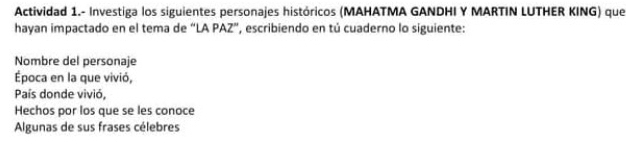 Actividad 1.- Investiga los siguientes personajes históricos (MAHATMA GANDHI Y MARTIN LUTHER KING) que 
hayan impactado en el tema de “LA PAZ”, escribiendo en tú cuaderno lo siguiente: 
Nombre del personaje 
Época en la que vivió, 
País donde vivió, 
Hechos por los que se les conoce 
Algunas de sus frases célebres