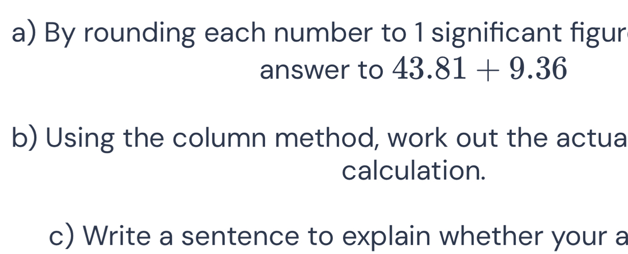 By rounding each number to 1 significant figur 
answer to 43.81+9.36
b) Using the column method, work out the actua 
calculation. 
c) Write a sentence to explain whether your a