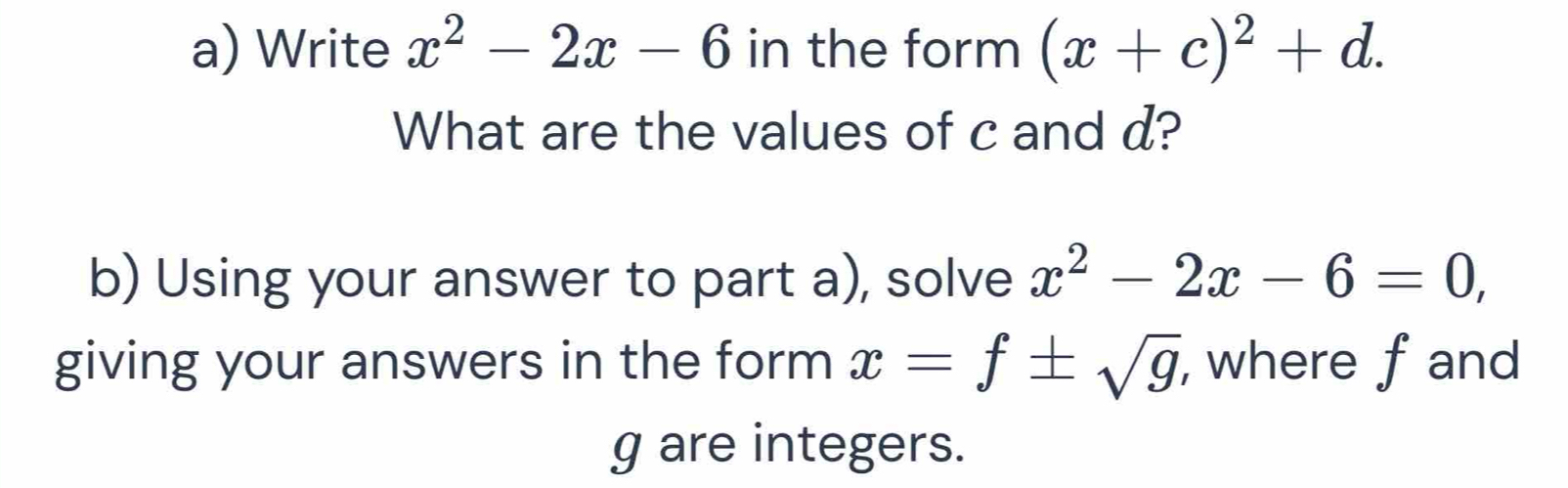 Write x^2-2x-6 in the form (x+c)^2+d. 
What are the values of c and d? 
b) Using your answer to part a), solve x^2-2x-6=0, 
giving your answers in the form x=f± sqrt(g) , where fand
g are integers.