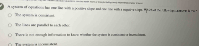 Uneven because questions can be worth more or lea fincluding reral depending on your amswer
A syster of equations has one line with a positive slope and one line with a negative slope. Which of the following statements is true?
The system is consistent.
The lines are parallel to each other.
There is not enough information to know whether the system is consistent or inconsistent.
The system is inconsistent.