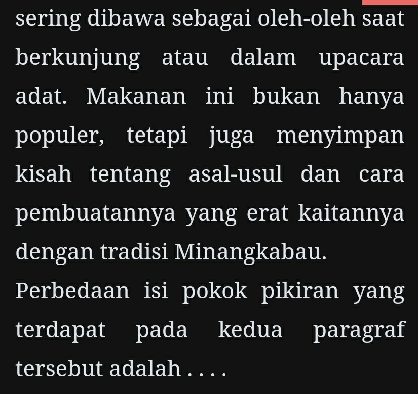 sering dibawa sebagai oleh-oleh saat 
berkunjung atau dalam upacara 
adat. Makanan ini bukan hanya 
populer, tetapi juga menyimpan 
kisah tentang asal-usul dan cara 
pembuatannya yang erat kaitannya 
dengan tradisi Minangkabau. 
Perbedaan isi pokok pikiran yang 
terdapat pada kedua paragraf 
tersebut adalah . . . .