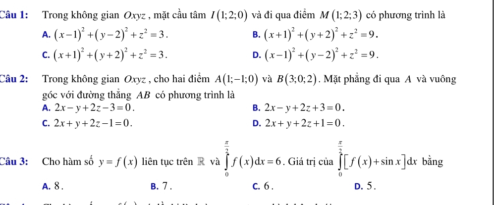 Trong không gian Oxyz , mặt cầu tâm I(1;2;0) và đi qua điểm M(1;2;3) có phương trình là
A. (x-1)^2+(y-2)^2+z^2=3. B. (x+1)^2+(y+2)^2+z^2=9.
C. (x+1)^2+(y+2)^2+z^2=3. D. (x-1)^2+(y-2)^2+z^2=9. 
Câu 2: Trong không gian Oxyz , cho hai điểm A(1;-1;0) và B(3;0;2). Mặt phẳng đi qua A và vuông
góc với đường thẳng AB có phương trình là
A. 2x-y+2z-3=0. B. 2x-y+2z+3=0.
C. 2x+y+2z-1=0. D. 2x+y+2z+1=0. 
Câu 3: Cho hàm số y=f(x) liên tục trên R và ∈tlimits _0^((frac π)2)f(x)dx=6. Giá trị của ∈tlimits _0^((frac π)2)[f(x)+sin x]dx bằng
A. 8. B. 7. C. 6. D. 5.