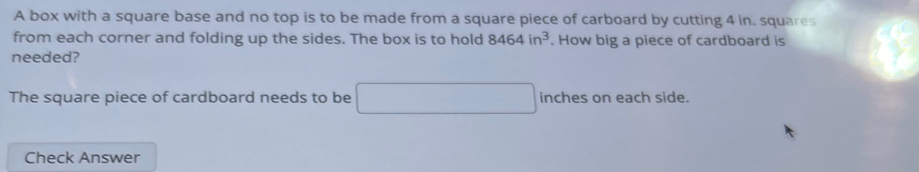 A box with a square base and no top is to be made from a square piece of carboard by cutting 4 in. squares 
from each corner and folding up the sides. The box is to hold 8464in^3. How big a piece of cardboard is 
needed? 
The square piece of cardboard needs to be □ inches on each side. 
Check Answer