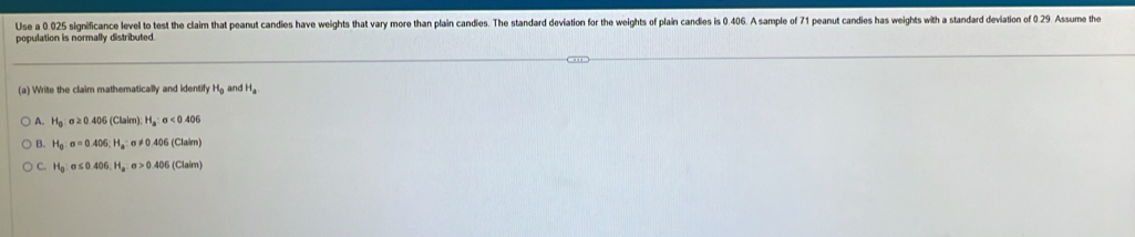 Use a 0.025 significance level to test the claim that peanut candies have weights that vary more than plain candies. The standard deviation for the weights of plain candies is 0.406. A sample of 71 peanut candies has weights with a standard deviation of 0 29 Assume the
population is normally distributed.
(a) Write the claim mathematically and identify H_0 an H_a
A. H_0 sigma ≥ 0.406(Claim); H_a:sigma <0.406
B. H_0:sigma =0.406; H_a:sigma != 0.406(Claim)
C. H_0:sigma ≤ 0.406, H_a.sigma >0.406(Claim)