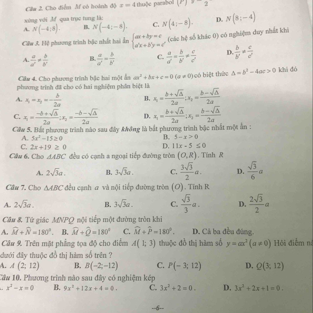 Cho điểm M có hoành độ x=4 thuộc parabol (P)92
xứng với M qua trục tung là:
A. N(-4;8). B. N(-4;-8). C. N(4;-8). D. N(8;-4)
Cầu 3. Hệ phương trình bậc nhất hai ẩn beginarrayl ax+by=c a'x+b'y=cendarray. , (các hệ số khác 0) có nghiệm duy nhất khi
A.  a/a' !=  b/b'   a/a' = b/b' 
B.
C.  a/a' = b/b' !=  c/c'  D.  b/b' !=  c/c' 
Câu 4. Cho phương trình bậc hai một ẩn ax^2+bx+c=0(a!= 0) có biệt thức △ =b^2-4ac>0 khi đó
phương trình đã cho có hai nghiệm phân biệt là
A. x_1=x_2=- b/2a 
B. x_1= (b+sqrt(△ ))/2a ;x_2= (b-sqrt(△ ))/2a 
C. x_1= (-b+sqrt(△ ))/2a ;x_2= (-b-sqrt(△ ))/2a  D. x_1= (b+sqrt(△ ))/2a ;x_2= (b-sqrt(△ ))/2a 
Câu 5. Bất phương trình nào sau đây không là bất phương trình bậc nhất một ẫn :
A. 5x^2-15≥ 0 B. 5-x>0
C. 2x+19≥ 0 D. 11x-5≤ 0
Câu 6. Cho △ ABC đều có cạnh a ngoại tiếp đường tròn (O,R). Tính R
A. 2sqrt(3)a. B. 3sqrt(3)a. C.  3sqrt(3)/2 a.  sqrt(3)/6 a
D.
Câu 7. Cho △ ABC đều cạnh a và nội tiếp đường tròn (O) ) . Tính R
A. 2sqrt(3)a. B. 3sqrt(3)a. C.  sqrt(3)/3 a. D.  2sqrt(3)/2 a
Câu 8. Tứ giác MNPQ nội tiếp một đường tròn khi
A. widehat M+widehat N=180°. B. widehat M+widehat Q=180° C. widehat M+widehat P=180^0. D. Cả ba đều đúng.
Câu 9. Trên mặt phẳng tọa độ cho điểm A(1;3) thuộc đồ thị hàm số y=ax^2(a!= 0) Hỏi điểm nà
dưới đây thuộc đồ thị hàm số trên ?
A. A(2;12) B. B(-2;-12) C. P(-3;12) D. Q(3;12)
Câu 10. Phương trình nào sau đây có nghiệm kép
. x^2-x=0 B. 9x^2+12x+4=0. C. 3x^2+2=0. D. 3x^2+2x+1=0.
--6--