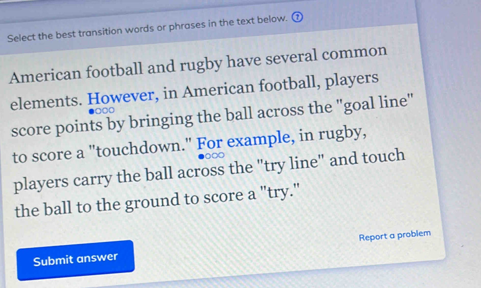 Select the best transition words or phrases in the text below. ( 
American football and rugby have several common 
elements. However, in American football, players
000
score points by bringing the ball across the "goal line" 
to score a "touchdown." For example, in rugby,
000
players carry the ball across the "try line" and touch 
the ball to the ground to score a "try." 
Submit answer Report a problem