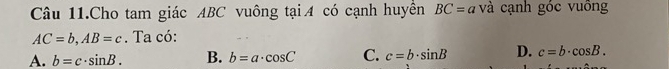 Câu 11.Cho tam giác ABC vuông tại A có cạnh huyền BC=a và cạnh góc vuông
AC=b, AB=c. Ta có:
A. b=c· sin B. B. b=a· cos C C. c=b· sin B D. c=b· cos B.