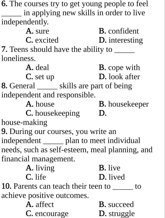 The courses try to get young people to feel
_in applying new skills in order to live
independently.
A. sure B. confident
C. excited D. interesting
7. Teens should have the ability to_
loneliness.
A. deal B. cope with
C. set up D. look after
8. General _skills are part of being
independent and responsible.
A. house B. housekeeper
C. housekeeping D.
house-making
9. During our courses, you write an
independent _plan to meet individual
needs, such as self-esteem, meal planning, and
financial management.
A. living B. live
C. life D. lived
10. Parents can teach their teen to_ to
achieve positive outcomes.
A. affect B. succeed
C. encourage D. struggle