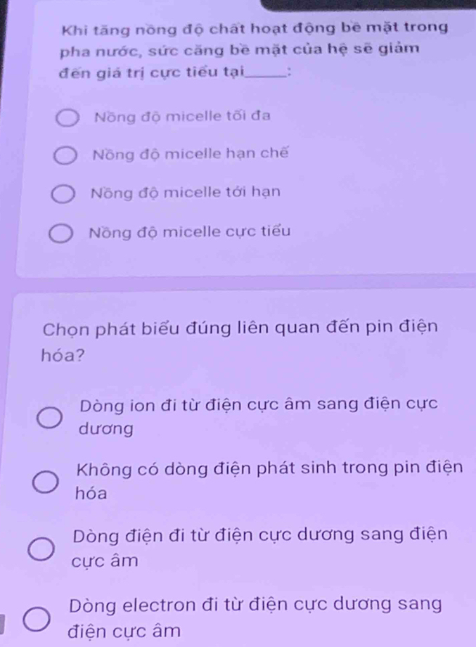 Khi tăng nồng độ chất hoạt động bê mặt trong
pha nước, sức căng bề mặt của hệ sẽ giảm
đến giá trị cực tiểu tại_ :
Nồng độ micelle tối đa
Nồng độ micelle hạn chế
Nồng độ micelle tới hạn
Nồng độ micelle cực tiểu
Chọn phát biểu đúng liên quan đến pin điện
hóa?
Dòng ion đi từ điện cực âm sang điện cực
dương
Không có dòng điện phát sinh trong pin điện
hóa
Dòng điện đi từ điện cực dương sang điện
cực âm
Dòng electron đi từ điện cực dương sang
điện cực âm