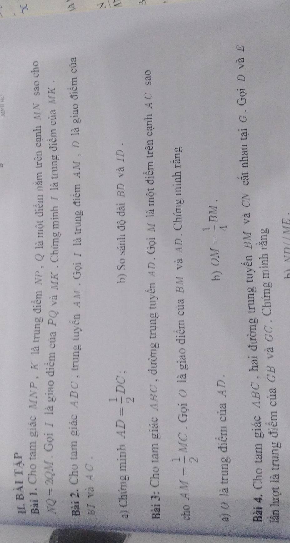 MNW BC
II. BàI TậP 
X 
Bài 1. Cho tam giác MNP , K là trung điểm NP, Q là một điểm nằm trên cạnh MN sao cho
NQ=2QM. Gọi / là giao điểm của PQ và MK. Chứng minh / là trung điểm của MK. 
Bài 2. Cho tam giác ABC , trung tuyến AM. Gọi / là trung điểm AM , D là giao điểm của 
là 
BI và AC. 
` 
a) Chứng minh AD= 1/2 DC b) So sánh độ dài BD và ID. 
3 
Bài 3: Cho tam giác ABC, đường trung tuyến AD. Gọi M là một điểm trên cạnh AC sao 
cho AM= 1/2 MC. Gọi O là giao điểm của BM và AD. Chứng minh rằng 
a) 0 là trung điểm của AD. 
b) OM= 1/4 BM. 
Bài 4. Cho tam giác ABC , hai đường trung tuyến BM và CN cắt nhau tại G. Gọi D và E
lần lượt là trung điểm của GB và GC. Chứng minh rằng 
hì NDparallel ME.