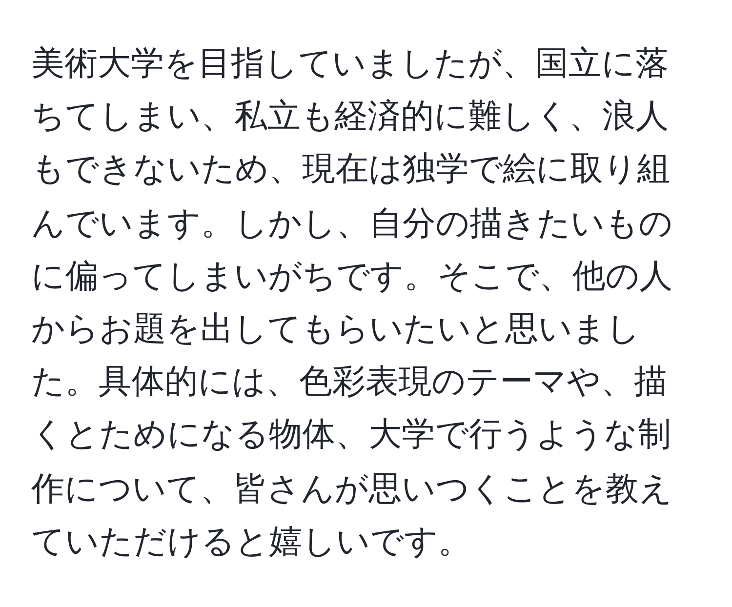 美術大学を目指していましたが、国立に落ちてしまい、私立も経済的に難しく、浪人もできないため、現在は独学で絵に取り組んでいます。しかし、自分の描きたいものに偏ってしまいがちです。そこで、他の人からお題を出してもらいたいと思いました。具体的には、色彩表現のテーマや、描くとためになる物体、大学で行うような制作について、皆さんが思いつくことを教えていただけると嬉しいです。