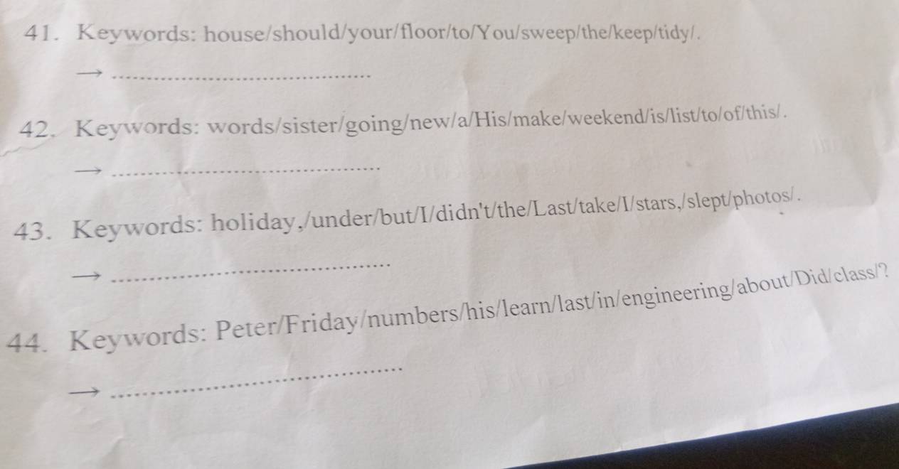 Keywords: house/should/your/floor/to/You/sweep/the/keep/tidy/. 
_ 
42. Keywords: words/sister/going/new/a/His/make/weekend/is/list/to/of/this/. 
_ 
43. Keywords: holiday,/under/but/I/didn't/the/Last/take/I/stars,/slept/photos/. 
_ 
_ 
44. Keywords: Peter/Friday/numbers/his/learn/last/in/engineering/about/Did/class/?