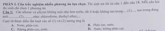 PHẢN L Câu trắc nghiệm nhiều phương án lựa chọn. Thí sinh trà lời từ câu 1 dễn câu 18. Mỗi câu hội
thí sinh chỉ chọn 1 phương ản
Câu 1: Các alkene và alkyne không mùi nhẹ hơn nước, rắt ít hoặc không tan trong.....(1)...., tan trong dung
mõi ...........(2)._ nhu: chloroform, diethyl ether,...
Cụm từ được điễn lần lượt vào số (1) và (2) tương ứng là
A. Nước, phần cực. B Phân cục, nước.
C. Không phân cực, nước, D. Nước, không phân cực.