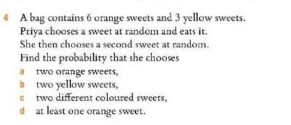 A bag contains 6 orange sweets and 3 yellow sweets.
Priya chooses a sweet at random and eats it.
She then chooses a second sweet at random.
Find the probability that she chooses
a two orange sweets,
b two yellow sweets,
two different coloured sweets,
d at least one orange sweet.