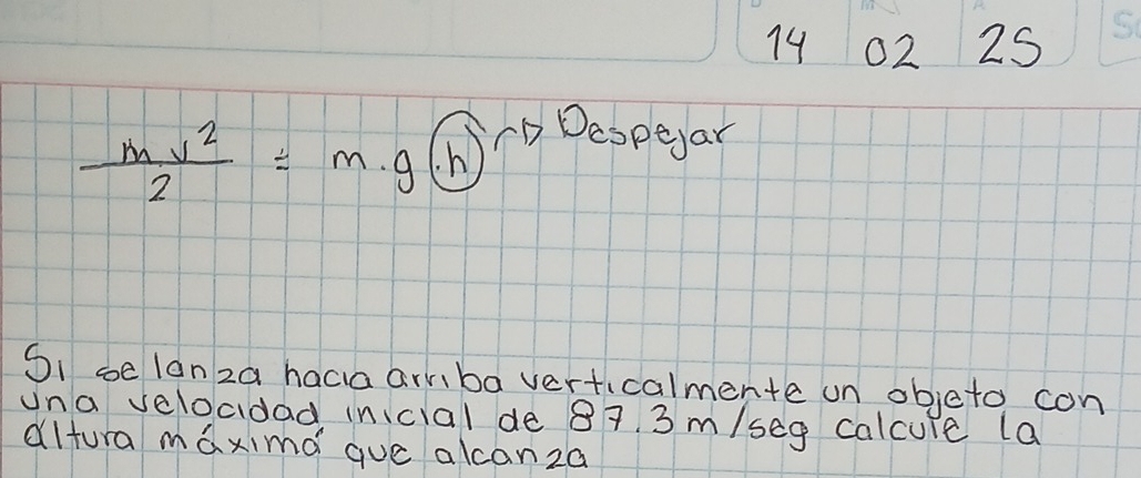 74 02 25 
So
 mv^2/2 = m.g(h) CD Deopear 
SI ce lanza hacia armba verticalmente on objeto con 
una veloadad inicial de 87. 3 m/seg calcure la 
dltura maximd que akcanza