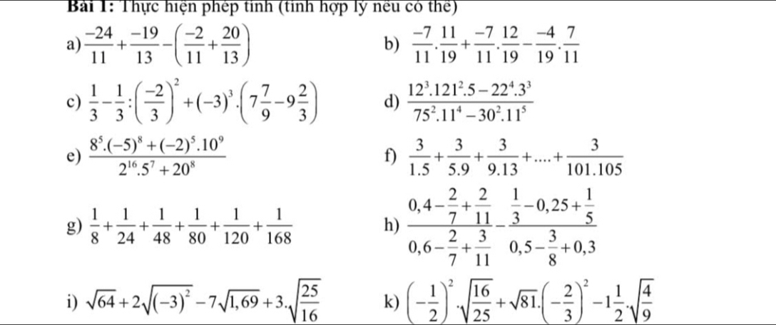 Thực hiện phép tinh (tinh hợp lý nếu có thể)
a)  (-24)/11 + (-19)/13 -( (-2)/11 + 20/13 )  (-7)/11 . 11/19 + (-7)/11 . 12/19 - (-4)/19 . 7/11 
b)
c)  1/3 - 1/3 :( (-2)/3 )^2+(-3)^3· (7 7/9 -9 2/3 ) d)  (12^3.121^2.5-22^4.3^3)/75^2.11^4-30^2.11^5 
e) frac 8^5.(-5)^8+(-2)^5.10^92^(16).5^7+20^8 f)  3/1.5 + 3/5.9 + 3/9.13 +...+ 3/101.105 
g)  1/8 + 1/24 + 1/48 + 1/80 + 1/120 + 1/168  h) frac 0,4- 2/7 + 2/11 0,6- 2/7 + 3/11 -frac  1/3 -0,25+ 1/5 0,5- 3/8 +0,3
i) sqrt(64)+2sqrt((-3)^2)-7sqrt(1,69)+3.sqrt(frac 25)16 k) (- 1/2 )^2· sqrt(frac 16)25+sqrt(81)· (- 2/3 )^2-1 1/2 · sqrt(frac 4)9