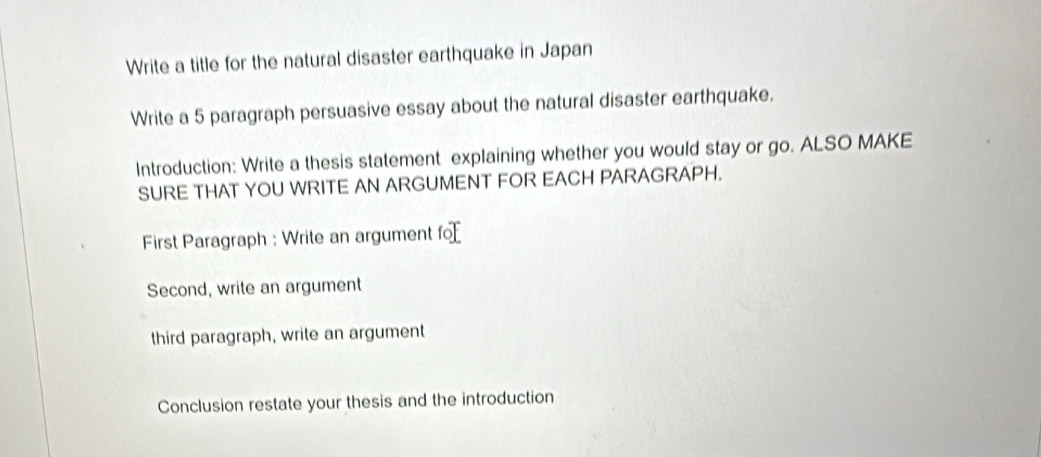 Write a title for the natural disaster earthquake in Japan 
Write a 5 paragraph persuasive essay about the natural disaster earthquake. 
Introduction: Write a thesis statement explaining whether you would stay or go. ALSO MAKE 
SURE THAT YOU WRITE AN ARGUMENT FOR EACH PARAGRAPH. 
First Paragraph : Write an argument fo 
Second, write an argument 
third paragraph, write an argument 
Conclusion restate your thesis and the introduction