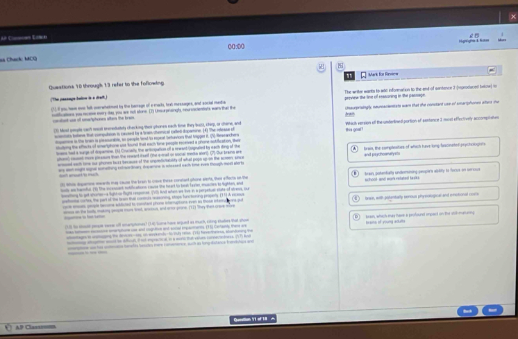 Ar Claes Esto
é 
Highlights & Kiter
00:00
as Chack MCQ
Questions 10 through 13 refer to the following 11 Mark for Review
(The passage baiow is a draft.) The writer wants to add information to the end of sentence 2 (reproduced below) to
(1) if you have eve felt overwhelmed by the banrage of e-mails, text messages, and social media preview the line of reasoning in the passage.
mufications you recene every day, you we not alone. (2) Unsurprisingly, neuroscientists war that the Unsurprisingly, neuroscientists wam that the constant use of smartphones alters the
consbent use of smurtphones siters the brain. brais
() Mod people can't resist inmediately checking their phones each time they buzz, chirp, or chime, and Which version of the underlined portion of sentence 2 most effectively accomplishes
somtats believe that compulaion is caused by a brain chemical called dopamine. (4) The release of
dopemes in the brwn is pleasurable, so people tend to repeat behaviors that tgger it. (5) Researchers this goal?
sluing the effacts of smariphone use found that each time people received a phone notification, thei
trans had a surge of dopamine. (6) Crucially, the anticipation of a reward (signaled by each ding of the
uhone) caused more pleasure than the rewant itself (the e-mail or social media alert). (7) Our brains are and psychoanalysts brain, the complexities of which have long fascinated psychologists
wsssal each tome our phones buzz because of the unpredictability of what pops up on the screen; since
ay ast night signal something extrordinary, dopamne is released each time even though most alerts
dn't amount to much
(t Whis inpamne rewards may cause the brain to crive these constant phone alerts, thei effects on the brain, potentially undermining people's ability to focus on serious
loty a hamful. (1) The incessant notifications cause the heart to best favke, muscles to tighten, and school-and work-refated tasks
behing to get shorter-a fight or-fight response. (10) And when we live in a perpetual state of stress, our
uniltonta cortes, the part of the brain that contruts reasoning, stops functioning properly. (11) A vicious
oice ene, people becume adificted to constant phone interruptions even as those internations put brain, with polentally senous physiological and emotional costs
ens an the balts making peope more tired, aoxious, and error prone. (12) They then crave more
                
(135 So slosel pesple swea siff emarptones? (14) Some have argued as much, citing studies that show D bran, which may have a profound impact on the still maturing
las tetemm escsove smartptone use and cogntive and socul imparments. (15) Ceriainly, there ar brains of young adults
lsetages to ustsopng the diniceec-sax, on waekends-to tuly relsa. ("6) Nevertheless, abandoning the
ny altogemer woust be diffcult, d not empractical, in a word that values connectedness. (17) And
mnptose us his uutmana benelirs besudes mere convenence, such as ling-distance frendships and
____
Question 11 of 18 ^
AP Clasπxin