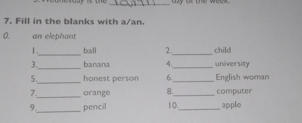 conesuy is the _day of the week. 
7. Fill in the blanks with a/an. 
0. an elephant 
1 ._ ball 2._ child 
3._ banana 4._ university 
5._ honest person 6._ English woman 
8. 
7._ orange _computer 
10. 
9._ pencil _apple