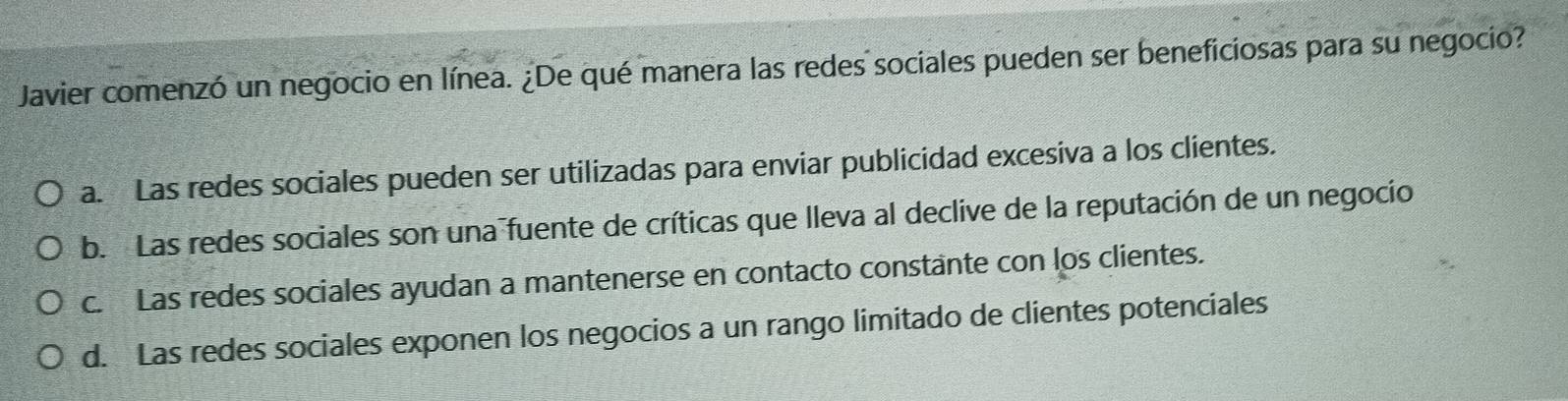 Javier comenzó un negocio en línea. ¿De qué manera las redes sociales pueden ser beneficiosas para su negocio?
a. Las redes sociales pueden ser utilizadas para enviar publicidad excesiva a los clientes.
b. Las redes sociales son una fuente de críticas que lleva al declive de la reputación de un negocio
c. Las redes sociales ayudan a mantenerse en contacto constante con los clientes.
d. Las redes sociales exponen los negocios a un rango limitado de clientes potenciales